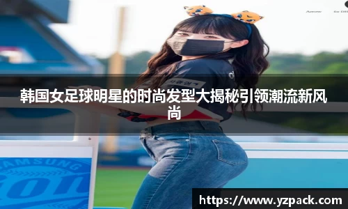 韩国女足球明星的时尚发型大揭秘引领潮流新风尚