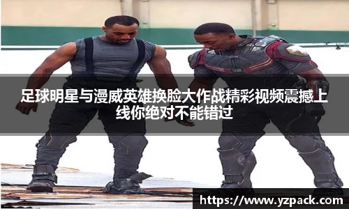 足球明星与漫威英雄换脸大作战精彩视频震撼上线你绝对不能错过