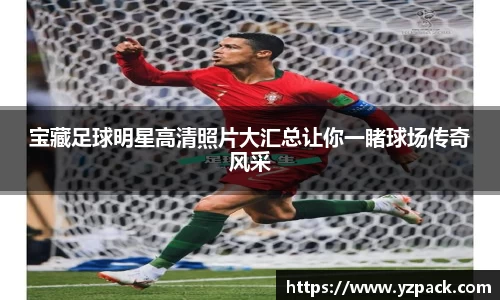 宝藏足球明星高清照片大汇总让你一睹球场传奇风采