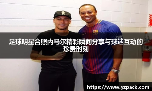 足球明星合照内马尔精彩瞬间分享与球迷互动的珍贵时刻